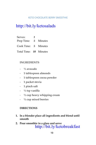 http://bit.ly/ketobreakfast
19
KETO	CHOCOLATE	BERRY	SMOOTHIE		
Serves: 1
Prep Time: 5 Minutes
Cook Time: 5 Minutes
Total Time: 10 Minutes
INGREDIENTS
- ½ avocado
- 1 tablespoon almonds
- 1 tablespoon cocoa powder
- 1 packet stevia
- 1 pinch salt
- ½ tsp vanilla
- ½ cup heavy whipping cream
- ½ cup mixed berries
DIRECTIONS
1. In a blender place all ingredients and blend until
smooth
2. Pour smoothie in a glass and serve
http://bit.ly/ketosalads
http://bit.ly/ketobreakfast
 