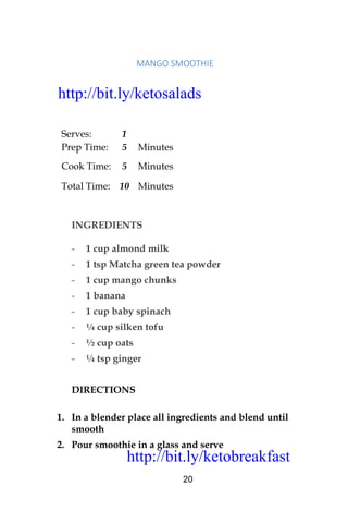 http://bit.ly/ketobreakfast
20
	MANGO	SMOOTHIE		
Serves: 1
Prep Time: 5 Minutes
Cook Time: 5 Minutes
Total Time: 10 Minutes
INGREDIENTS
- 1 cup almond milk
- 1 tsp Matcha green tea powder
- 1 cup mango chunks
- 1 banana
- 1 cup baby spinach
- ¼ cup silken tofu
- ½ cup oats
- ¼ tsp ginger
DIRECTIONS
1. In a blender place all ingredients and blend until
smooth
2. Pour smoothie in a glass and serve
http://bit.ly/ketosalads
http://bit.ly/ketobreakfast
 