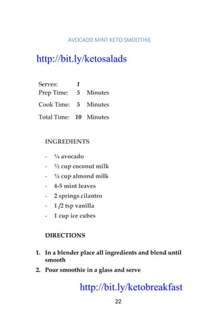 http://bit.ly/ketobreakfast
22
AVOCAOD	MINT	KETO	SMOOTHIE		
Serves: 1
Prep Time: 5 Minutes
Cook Time: 5 Minutes
Total Time: 10 Minutes
INGREDIENTS
- ¼ avocado
- ½ cup coconut milk
- ¼ cup almond milk
- 4-5 mint leaves
- 2 springs cilantro
- 1 /2 tsp vanilla
- 1 cup ice cubes
DIRECTIONS
1. In a blender place all ingredients and blend until
smooth
2. Pour smoothie in a glass and serve
http://bit.ly/ketosalads
http://bit.ly/ketobreakfast
 