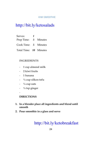 http://bit.ly/ketobreakfast
24
KIWI	SMOOTHIE		
Serves: 1
Prep Time: 5 Minutes
Cook Time: 5 Minutes
Total Time: 10 Minutes
INGREDIENTS
- 1 cup almond milk
- 2 kiwi fruits
- 1 banana
- ¼ cup silken tofu
- ¼ cup oats
- ¼ tsp ginger
-
DIRECTIONS
1. In a blender place all ingredients and blend until
smooth
2. Pour smoothie in a glass and serve
http://bit.ly/ketosalads
http://bit.ly/ketobreakfast
 