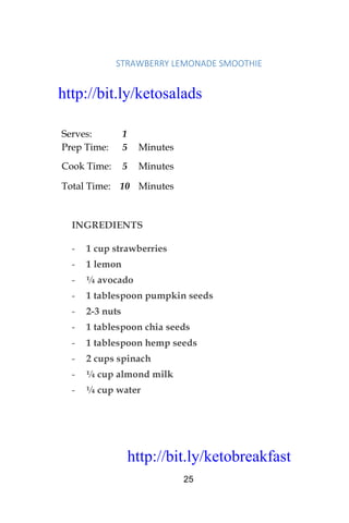 http://bit.ly/ketobreakfast
25
STRAWBERRY	LEMONADE	SMOOTHIE	
Serves: 1
Prep Time: 5 Minutes
Cook Time: 5 Minutes
Total Time: 10 Minutes
INGREDIENTS
- 1 cup strawberries
- 1 lemon
- ¼ avocado
- 1 tablespoon pumpkin seeds
- 2-3 nuts
- 1 tablespoon chia seeds
- 1 tablespoon hemp seeds
- 2 cups spinach
- ¼ cup almond milk
- ¼ cup water
http://bit.ly/ketosalads
http://bit.ly/ketobreakfast
 
