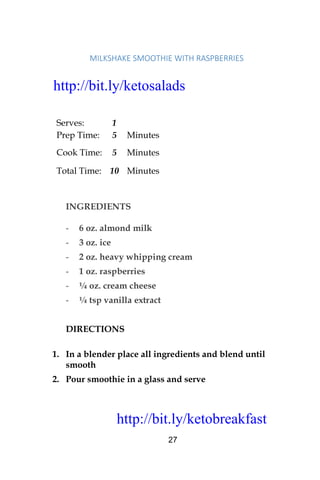 http://bit.ly/ketobreakfast
27
MILKSHAKE	SMOOTHIE	WITH	RASPBERRIES	
Serves: 1
Prep Time: 5 Minutes
Cook Time: 5 Minutes
Total Time: 10 Minutes
INGREDIENTS
- 6 oz. almond milk
- 3 oz. ice
- 2 oz. heavy whipping cream
- 1 oz. raspberries
- ¼ oz. cream cheese
- ¼ tsp vanilla extract
DIRECTIONS
1. In a blender place all ingredients and blend until
smooth
2. Pour smoothie in a glass and serve
http://bit.ly/ketosalads
http://bit.ly/ketobreakfast
 