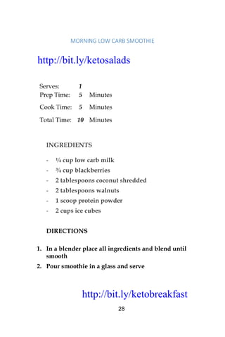 http://bit.ly/ketobreakfast
28
MORNING	LOW	CARB	SMOOTHIE	
Serves: 1
Prep Time: 5 Minutes
Cook Time: 5 Minutes
Total Time: 10 Minutes
INGREDIENTS
- ¼ cup low carb milk
- ¾ cup blackberries
- 2 tablespoons coconut shredded
- 2 tablespoons walnuts
- 1 scoop protein powder
- 2 cups ice cubes
DIRECTIONS
1. In a blender place all ingredients and blend until
smooth
2. Pour smoothie in a glass and serve
http://bit.ly/ketosalads
http://bit.ly/ketobreakfast
 