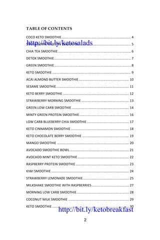 http://bit.ly/ketobreakfast
2
TABLE OF CONTENTS
COCO	KETO	SMOOTHIE	..........................................................................	4	
STRAWBERRY	PROTEIN	SMOOTHIE	........................................................	5	
CHIA	TEA	SMOOTHIE	..............................................................................	6	
DETOX	SMOOTHIE	..................................................................................	7	
GREEN	SMOOTHIE	..................................................................................	8	
KETO	SMOOTHIE	....................................................................................	9	
ACAI	ALMOND	BUTTER	SMOOTHIE	......................................................	10	
SESAME	SMOOTHIE	..............................................................................	11	
KETO	BERRY	SMOOTHIE	.......................................................................	12	
STRAWBERRY	MORNING	SMOOTHIE	...................................................	13	
GREEN	LOW	CARB	SMOOTHIE	.............................................................	14	
MINTY	GREEN	PROTEIN	SMOOTHIE	.....................................................	16	
LOW	CARB	BLUEBERRY	CHIA	SMOOTHIE	.............................................	17	
KETO	CINNAMON	SMOOTHIE	..............................................................	18	
KETO	CHOCOLATE	BERRY	SMOOTHIE	..................................................	19	
MANGO	SMOOTHIE	.............................................................................	20	
AVOCADO	SMOOTHIE	BOWL	...............................................................	21	
AVOCAOD	MINT	KETO	SMOOTHIE	.......................................................	22	
RASPBERRY	PROTEIN	SMOOTHIE	.........................................................	23	
KIWI	SMOOTHIE	...................................................................................	24	
STRAWBERRY	LEMONADE	SMOOTHIE	.................................................	25	
MILKSHAKE	SMOOTHIE	WITH	RASPBERRIES	........................................	27	
MORNING	LOW	CARB	SMOOTHIE	........................................................	28	
COCONUT	MILK	SMOOTHIE	.................................................................	29	
KETO	SMOOTHIE	..................................................................................	30	
http://bit.ly/ketosalads
http://bit.ly/ketobreakfast
 