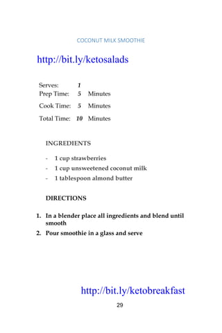 http://bit.ly/ketobreakfast
29
COCONUT	MILK	SMOOTHIE		
Serves: 1
Prep Time: 5 Minutes
Cook Time: 5 Minutes
Total Time: 10 Minutes
INGREDIENTS
- 1 cup strawberries
- 1 cup unsweetened coconut milk
- 1 tablespoon almond butter
DIRECTIONS
1. In a blender place all ingredients and blend until
smooth
2. Pour smoothie in a glass and serve
http://bit.ly/ketosalads
http://bit.ly/ketobreakfast
 