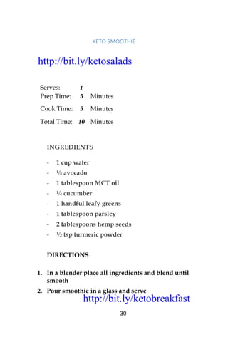 http://bit.ly/ketobreakfast
30
KETO	SMOOTHIE	
Serves: 1
Prep Time: 5 Minutes
Cook Time: 5 Minutes
Total Time: 10 Minutes
INGREDIENTS
- 1 cup water
- ¼ avocado
- 1 tablespoon MCT oil
- ¼ cucumber
- 1 handful leafy greens
- 1 tablespoon parsley
- 2 tablespoons hemp seeds
- ½ tsp turmeric powder
DIRECTIONS
1. In a blender place all ingredients and blend until
smooth
2. Pour smoothie in a glass and serve
http://bit.ly/ketosalads
http://bit.ly/ketobreakfast
 