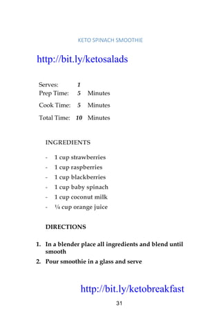 http://bit.ly/ketobreakfast
31
KETO	SPINACH	SMOOTHIE	
Serves: 1
Prep Time: 5 Minutes
Cook Time: 5 Minutes
Total Time: 10 Minutes
INGREDIENTS
- 1 cup strawberries
- 1 cup raspberries
- 1 cup blackberries
- 1 cup baby spinach
- 1 cup coconut milk
- ¼ cup orange juice
DIRECTIONS
1. In a blender place all ingredients and blend until
smooth
2. Pour smoothie in a glass and serve
http://bit.ly/ketosalads
http://bit.ly/ketobreakfast
 