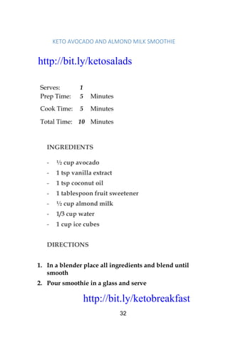 http://bit.ly/ketobreakfast
32
KETO	AVOCADO	AND	ALMOND	MILK	SMOOTHIE	
Serves: 1
Prep Time: 5 Minutes
Cook Time: 5 Minutes
Total Time: 10 Minutes
INGREDIENTS
- ½ cup avocado
- 1 tsp vanilla extract
- 1 tsp coconut oil
- 1 tablespoon fruit sweetener
- ½ cup almond milk
- 1/3 cup water
- 1 cup ice cubes
DIRECTIONS
1. In a blender place all ingredients and blend until
smooth
2. Pour smoothie in a glass and serve
http://bit.ly/ketosalads
http://bit.ly/ketobreakfast
 