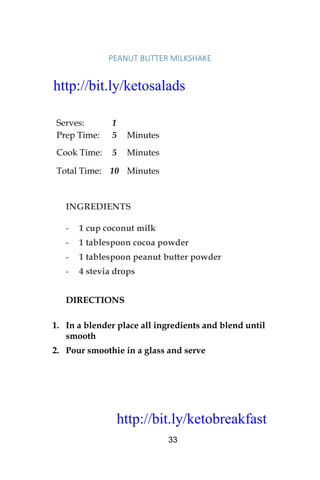 http://bit.ly/ketobreakfast
33
PEANUT	BUTTER	MILKSHAKE	
Serves: 1
Prep Time: 5 Minutes
Cook Time: 5 Minutes
Total Time: 10 Minutes
INGREDIENTS
- 1 cup coconut milk
- 1 tablespoon cocoa powder
- 1 tablespoon peanut butter powder
- 4 stevia drops
DIRECTIONS
1. In a blender place all ingredients and blend until
smooth
2. Pour smoothie in a glass and serve
http://bit.ly/ketosalads
http://bit.ly/ketobreakfast
 