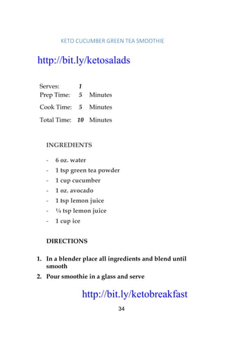 http://bit.ly/ketobreakfast
34
KETO	CUCUMBER	GREEN	TEA	SMOOTHIE		
Serves: 1
Prep Time: 5 Minutes
Cook Time: 5 Minutes
Total Time: 10 Minutes
INGREDIENTS
- 6 oz. water
- 1 tsp green tea powder
- 1 cup cucumber
- 1 oz. avocado
- 1 tsp lemon juice
- ¼ tsp lemon juice
- 1 cup ice
DIRECTIONS
1. In a blender place all ingredients and blend until
smooth
2. Pour smoothie in a glass and serve
http://bit.ly/ketosalads
http://bit.ly/ketobreakfast
 