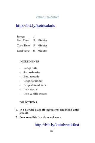 http://bit.ly/ketobreakfast
35
KETO	FLU	SMOOTHIE		
Serves: 1
Prep Time: 5 Minutes
Cook Time: 5 Minutes
Total Time: 10 Minutes
INGREDIENTS
- ½ cup Kale
- 3 strawberries
- 2 oz. avocado
- 1 cup cucumber
- 1 cup almond milk
- 1 tsp stevia
- 1 tsp vanilla extract
DIRECTIONS
1. In a blender place all ingredients and blend until
smooth
2. Pour smoothie in a glass and serve
http://bit.ly/ketosalads
http://bit.ly/ketobreakfast
 