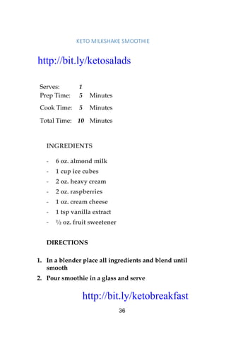 http://bit.ly/ketobreakfast
36
KETO	MILKSHAKE	SMOOTHIE	
Serves: 1
Prep Time: 5 Minutes
Cook Time: 5 Minutes
Total Time: 10 Minutes
INGREDIENTS
- 6 oz. almond milk
- 1 cup ice cubes
- 2 oz. heavy cream
- 2 oz. raspberries
- 1 oz. cream cheese
- 1 tsp vanilla extract
- ½ oz. fruit sweetener
DIRECTIONS
1. In a blender place all ingredients and blend until
smooth
2. Pour smoothie in a glass and serve
http://bit.ly/ketosalads
http://bit.ly/ketobreakfast
 