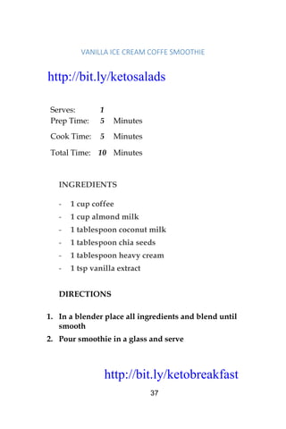 http://bit.ly/ketobreakfast
37
VANILLA	ICE	CREAM	COFFE	SMOOTHIE	
Serves: 1
Prep Time: 5 Minutes
Cook Time: 5 Minutes
Total Time: 10 Minutes
INGREDIENTS
- 1 cup coffee
- 1 cup almond milk
- 1 tablespoon coconut milk
- 1 tablespoon chia seeds
- 1 tablespoon heavy cream
- 1 tsp vanilla extract
DIRECTIONS
1. In a blender place all ingredients and blend until
smooth
2. Pour smoothie in a glass and serve
http://bit.ly/ketosalads
http://bit.ly/ketobreakfast
 