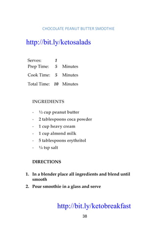 http://bit.ly/ketobreakfast
38
CHOCOLATE	PEANUT	BUTTER	SMOOTHIE	
Serves: 1
Prep Time: 5 Minutes
Cook Time: 5 Minutes
Total Time: 10 Minutes
INGREDIENTS
- ½ cup peanut butter
- 2 tablespoons coca powder
- 1 cup heavy cream
- 1 cup almond milk
- 5 tablespoons erythritol
- ¼ tsp salt
DIRECTIONS
1. In a blender place all ingredients and blend until
smooth
2. Pour smoothie in a glass and serve
http://bit.ly/ketosalads
http://bit.ly/ketobreakfast
 
