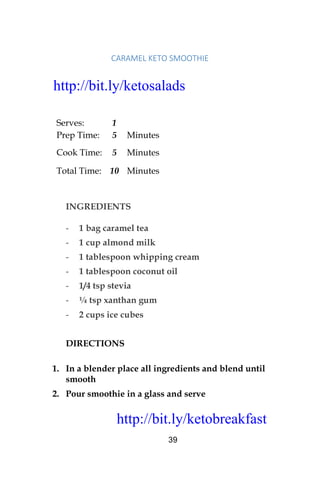 http://bit.ly/ketobreakfast
39
CARAMEL	KETO	SMOOTHIE	
Serves: 1
Prep Time: 5 Minutes
Cook Time: 5 Minutes
Total Time: 10 Minutes
INGREDIENTS
- 1 bag caramel tea
- 1 cup almond milk
- 1 tablespoon whipping cream
- 1 tablespoon coconut oil
- 1/4 tsp stevia
- ¼ tsp xanthan gum
- 2 cups ice cubes
DIRECTIONS
1. In a blender place all ingredients and blend until
smooth
2. Pour smoothie in a glass and serve
http://bit.ly/ketosalads
http://bit.ly/ketobreakfast
 