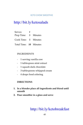 http://bit.ly/ketobreakfast
41
	KETO	CHOW	SMOOTHIE		
Serves: 1
Prep Time: 5 Minutes
Cook Time: 5 Minutes
Total Time: 10 Minutes
INGREDIENTS
- 1 serving vanilla cow
- 1 tablespoon mint extract
- 1 squash dark chocolate
- 3 tablespoons whipped cream
- 4 drops food coloring
DIRECTIONS
1. In a blender place all ingredients and blend until
smooth
2. Pour smoothie in a glass and serve
http://bit.ly/ketosalads
http://bit.ly/ketobreakfast
 