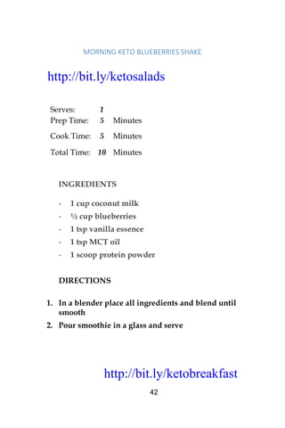 http://bit.ly/ketobreakfast
42
MORNING	KETO	BLUEBERRIES	SHAKE	
Serves: 1
Prep Time: 5 Minutes
Cook Time: 5 Minutes
Total Time: 10 Minutes
INGREDIENTS
- 1 cup coconut milk
- ½ cup blueberries
- 1 tsp vanilla essence
- 1 tsp MCT oil
- 1 scoop protein powder
DIRECTIONS
1. In a blender place all ingredients and blend until
smooth
2. Pour smoothie in a glass and serve
http://bit.ly/ketosalads
http://bit.ly/ketobreakfast
 