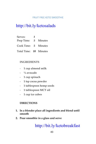 http://bit.ly/ketobreakfast
43
FRUIT	FREE	KETO	SMOOTHIE		
Serves: 1
Prep Time: 5 Minutes
Cook Time: 5 Minutes
Total Time: 10 Minutes
INGREDIENTS
- 1 cup almond milk
- ¼ avocado
- 1 cup spinach
- 1 tsp cocoa powder
- 1 tablespoon hemp seeds
- 1 tablespoon MCT oil
- 1 cup ice cubes
DIRECTIONS
1. In a blender place all ingredients and blend until
smooth
2. Pour smoothie in a glass and serve
http://bit.ly/ketosalads
http://bit.ly/ketobreakfast
 