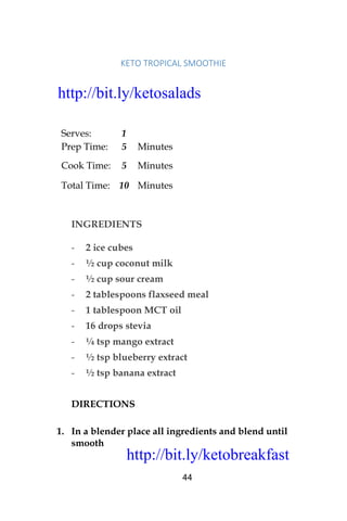 http://bit.ly/ketobreakfast
44
KETO	TROPICAL	SMOOTHIE	
Serves: 1
Prep Time: 5 Minutes
Cook Time: 5 Minutes
Total Time: 10 Minutes
INGREDIENTS
- 2 ice cubes
- ½ cup coconut milk
- ½ cup sour cream
- 2 tablespoons flaxseed meal
- 1 tablespoon MCT oil
- 16 drops stevia
- ¼ tsp mango extract
- ½ tsp blueberry extract
- ½ tsp banana extract
DIRECTIONS
1. In a blender place all ingredients and blend until
smooth
http://bit.ly/ketosalads
http://bit.ly/ketobreakfast
 