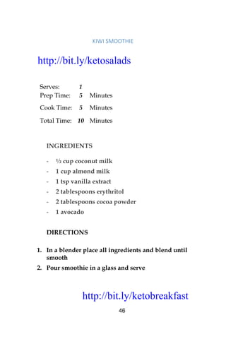 http://bit.ly/ketobreakfast
46
KIWI	SMOOTHIE		
Serves: 1
Prep Time: 5 Minutes
Cook Time: 5 Minutes
Total Time: 10 Minutes
INGREDIENTS
- ½ cup coconut milk
- 1 cup almond milk
- 1 tsp vanilla extract
- 2 tablespoons erythritol
- 2 tablespoons cocoa powder
- 1 avocado
DIRECTIONS
1. In a blender place all ingredients and blend until
smooth
2. Pour smoothie in a glass and serve
http://bit.ly/ketosalads
http://bit.ly/ketobreakfast
 