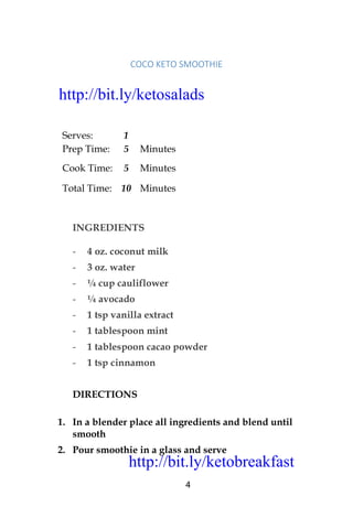 http://bit.ly/ketobreakfast
4
COCO	KETO	SMOOTHIE		
Serves: 1
Prep Time: 5 Minutes
Cook Time: 5 Minutes
Total Time: 10 Minutes
INGREDIENTS
- 4 oz. coconut milk
- 3 oz. water
- ¼ cup cauliflower
- ¼ avocado
- 1 tsp vanilla extract
- 1 tablespoon mint
- 1 tablespoon cacao powder
- 1 tsp cinnamon
DIRECTIONS
1. In a blender place all ingredients and blend until
smooth
2. Pour smoothie in a glass and serve
http://bit.ly/ketosalads
http://bit.ly/ketobreakfast
 
