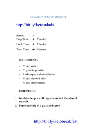 http://bit.ly/ketobreakfast
5
STRAWBERRY	PROTEIN	SMOOTHIE		
Serves: 1
Prep Time: 5 Minutes
Cook Time: 5 Minutes
Total Time: 10 Minutes
INGREDIENTS
- ½ cup water
- ½ protein powder
- 1 tablespoon almond butter
- ½ cup almond milk
- ½ cup strawberries
DIRECTIONS
1. In a blender place all ingredients and blend until
smooth
2. Pour smoothie in a glass and serve
http://bit.ly/ketosalads
http://bit.ly/ketobreakfast
 
