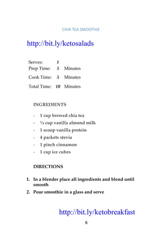 http://bit.ly/ketobreakfast
6
CHIA	TEA	SMOOTHIE		
Serves: 1
Prep Time: 5 Minutes
Cook Time: 5 Minutes
Total Time: 10 Minutes
INGREDIENTS
- 1 cup brewed chia tea
- ¼ cup vanilla almond milk
- 1 scoop vanilla protein
- 4 packets stevia
- 1 pinch cinnamon
- 1 cup ice cubes
DIRECTIONS
1. In a blender place all ingredients and blend until
smooth
2. Pour smoothie in a glass and serve
http://bit.ly/ketosalads
http://bit.ly/ketobreakfast
 