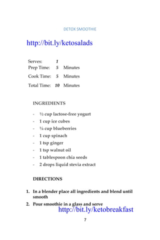 http://bit.ly/ketobreakfast
7
DETOX	SMOOTHIE		
Serves: 1
Prep Time: 5 Minutes
Cook Time: 5 Minutes
Total Time: 10 Minutes
INGREDIENTS
- ½ cup lactose-free yogurt
- 1 cup ice cubes
- ¼ cup blueberries
- 1 cup spinach
- 1 tsp ginger
- 1 tsp walnut oil
- 1 tablespoon chia seeds
- 2 drops liquid stevia extract
DIRECTIONS
1. In a blender place all ingredients and blend until
smooth
2. Pour smoothie in a glass and serve
http://bit.ly/ketosalads
http://bit.ly/ketobreakfast
 