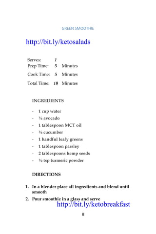 http://bit.ly/ketobreakfast
8
GREEN	SMOOTHIE	
Serves: 1
Prep Time: 5 Minutes
Cook Time: 5 Minutes
Total Time: 10 Minutes
INGREDIENTS
- 1 cup water
- ¼ avocado
- 1 tablespoon MCT oil
- ¼ cucumber
- 1 handful leafy greens
- 1 tablespoon parsley
- 2 tablespoons hemp seeds
- ½ tsp turmeric powder
DIRECTIONS
1. In a blender place all ingredients and blend until
smooth
2. Pour smoothie in a glass and serve
http://bit.ly/ketosalads
http://bit.ly/ketobreakfast
 