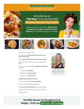 A Special Report from
Kelley Herring, B.S, M.B.A
Author & Nutritional Biochemist
Founder, Healing Gourmet
ATTENTION: WOMEN & MEN OVER 40
Who are Determined to Burn 20 LBS of Pure Fat and
Erase YEARS of Aging in a Matter of Weeks…
Introducing an
“Old Way” to Cook that Will
CHANGE THE WAY
CHANGE THE WAY YOU LOOK!
YOU LOOK!
Discover How You Can Use this 300-Year-Old
“Cooking Secret” to Burn a Pound of Fat Every
48 Hours & Look YEARS Younger in Just 21 Days!
I’m about to tell you the true story of…
How I combined a cooking method invented by a French
Doctor 344 years ago…
With the world’s most effective “Hormonal Reset” protocol.
What I discovered – quite by surprise – was a match made in
heaven.
An unusual combination that flips a biological “on-off” switch in
your body to…
And BURN FAT like you did in your 20s!
So, if you would you like to erase years of aging…
Reduce your risk of every chronic disease and…
Easily lose 15 to 25 pounds of pure fat in a matter of weeks…
Please pay close attention for the next five minutes, because…
I’m going to reveal…
The REAL Reason You Struggle to Lose
Weight… PLUS: the 344-Year-Old Cooking
Reboot Your Metabolism
Restore Your Youthful Vitality
Reclaim Your Physical Prime
 