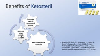 Reduce anorexia
sensation
Increase
body
weight
and BMI
Improve
overall
nutritional
status
Benefits of Ketosteril
• Aparicio, M., Bellizzi, V., Chauveau, P., Cupisti, A.,
Ecder, T., Fouque, D., … Yu, X. (2012). Protein-
Restricted Diets Plus Keto/Amino Acids - A Valid
Therapeutic Approach for Chronic Kidney Disease
Patients. Journal of Renal Nutrition, 22(2), S1–S21
 