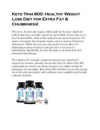 Keto Trim 800: Healthy Weight
Loss Diet for Extra Fat &
Chubbiness!
Of course, the keto diet regime additionally has become superb for
really being truly a sensible approach to get healthy. It may join you to
lose fat dependably, while in this method, keep up the lean mass. No
matter a ketogenic diet program regime, such as manner features its
deficiencies. While the exact previous goods seem to allow, it's
challenging to keep on ketosis and may have a vast array of
undertakings. Specifically, the keto flu makes you particularly feel
exhausted and lethargic.
Nevertheless, for example, exogenous ketones into somebody's
measure by measure calendar can provide help. So, Keto Trim 800
testimonials are merely one dietary progress you might consider by
advantage of its feasibility. Keto Trim 800 will allow you to with turning
out to be to ketosis quicker and certificate more straightforward weight
reduction benefits.
 