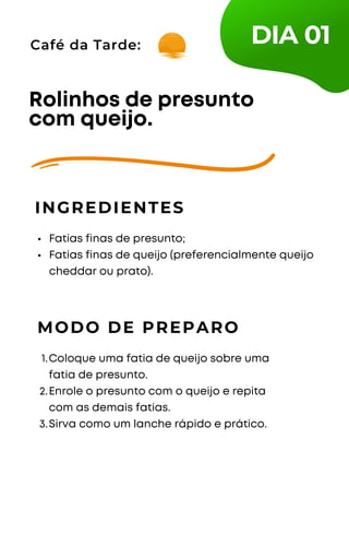 Café da Tarde:
Fatias finas de presunto;
Fatias finas de queijo (preferencialmente queijo
cheddar ou prato).
Rolinhos de presunto
com queijo.
INGREDIENTES
MODO DE PREPARO
Coloque uma fatia de queijo sobre uma
fatia de presunto.
Enrole o presunto com o queijo e repita
com as demais fatias.
Sirva como um lanche rápido e prático.
1.
2.
3.
DIA 01
 