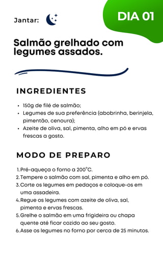 Jantar:
150g de filé de salmão;
Legumes de sua preferência (abobrinha, berinjela,
pimentão, cenoura);
Azeite de oliva, sal, pimenta, alho em pó e ervas
frescas a gosto.
Salmão grelhado com
legumes assados.
INGREDIENTES
MODO DE PREPARO
Pré-aqueça o forno a 200°C.
Tempere o salmão com sal, pimenta e alho em pó.
Corte os legumes em pedaços e coloque-os em
uma assadeira.
Regue os legumes com azeite de oliva, sal,
pimenta e ervas frescas.
Grelhe o salmão em uma frigideira ou chapa
quente até ficar cozido ao seu gosto.
Asse os legumes no forno por cerca de 25 minutos.
1.
2.
3.
4.
5.
6.
DIA 01
 