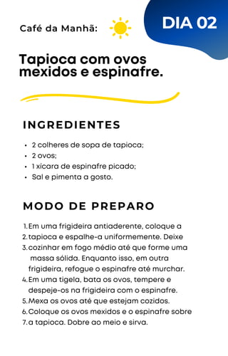 2 colheres de sopa de tapioca;
2 ovos;
1 xícara de espinafre picado;
Sal e pimenta a gosto.
Tapioca com ovos
mexidos e espinafre.
INGREDIENTES
Café da Manhã:
MODO DE PREPARO
Em uma frigideira antiaderente, coloque a
tapioca e espalhe-a uniformemente. Deixe
cozinhar em fogo médio até que forme uma
massa sólida. Enquanto isso, em outra
frigideira, refogue o espinafre até murchar.
Em uma tigela, bata os ovos, tempere e
despeje-os na frigideira com o espinafre.
Mexa os ovos até que estejam cozidos.
Coloque os ovos mexidos e o espinafre sobre
a tapioca. Dobre ao meio e sirva.
1.
2.
3.
4.
5.
6.
7.
DIA 02
 