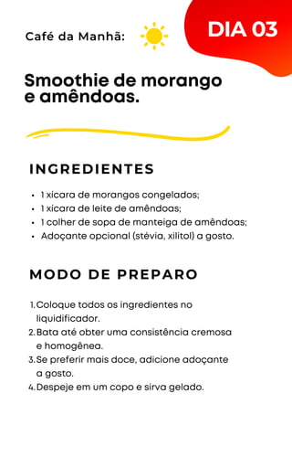 1 xícara de morangos congelados;
1 xícara de leite de amêndoas;
1 colher de sopa de manteiga de amêndoas;
Adoçante opcional (stévia, xilitol) a gosto.
Smoothie de morango
e amêndoas.
INGREDIENTES
Café da Manhã:
MODO DE PREPARO
Coloque todos os ingredientes no
liquidificador.
Bata até obter uma consistência cremosa
e homogênea.
Se preferir mais doce, adicione adoçante
a gosto.
Despeje em um copo e sirva gelado.
1.
2.
3.
4.
DIA 03
 