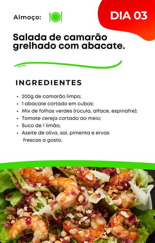 200g de camarão limpo;
1 abacate cortado em cubos;
Mix de folhas verdes (rúcula, alface, espinafre);
Tomate cereja cortado ao meio;
Suco de 1 limão;
Azeite de oliva, sal, pimenta e ervas
frescas a gosto.
Salada de camarão
grelhado com abacate.
INGREDIENTES
Almoço: DIA 03
 