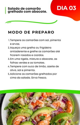 Tempere os camarões com sal, pimenta
e ervas.
Aqueça uma grelha ou frigideira
antiaderente e grelhe os camarões até
ficarem rosados e cozidos.
Em uma tigela, misture o abacate, as
folhas verdes e os tomates.
Tempere com suco de limão, azeite de
oliva, sal e pimenta.
Adicione os camarões grelhados por
cima da salada. Sirva fresco.
1.
2.
3.
4.
5.
MODO DE PREPARO
DIA 03
Salada de camarão
grelhado com abacate.
 