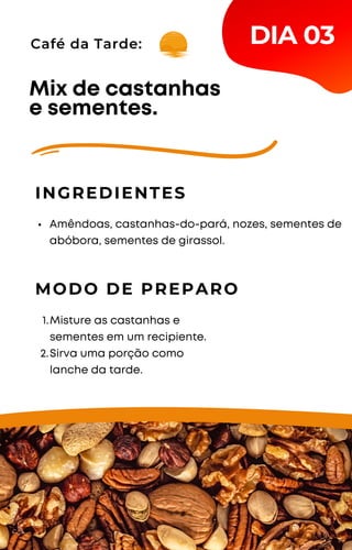 Café da Tarde:
Amêndoas, castanhas-do-pará, nozes, sementes de
abóbora, sementes de girassol.
Mix de castanhas
e sementes.
INGREDIENTES
MODO DE PREPARO
Misture as castanhas e
sementes em um recipiente.
Sirva uma porção como
lanche da tarde.
1.
2.
DIA 03
 