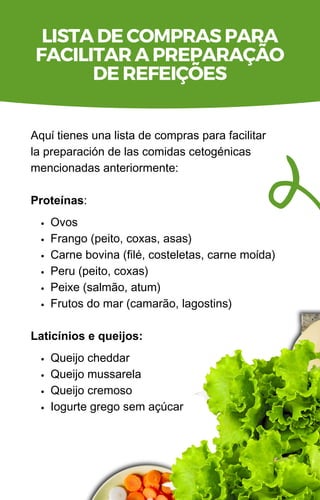 Ovos
Frango (peito, coxas, asas)
Carne bovina (filé, costeletas, carne moída)
Peru (peito, coxas)
Peixe (salmão, atum)
Frutos do mar (camarão, lagostins)
Queijo cheddar
Queijo mussarela
Queijo cremoso
Iogurte grego sem açúcar
Aquí tienes una lista de compras para facilitar
la preparación de las comidas cetogénicas
mencionadas anteriormente:
Proteínas:
Laticínios e queijos:
LISTA DE COMPRAS PARA
FACILITAR A PREPARAÇÃO
DE REFEIÇÕES
 