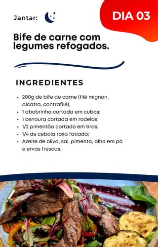 Jantar:
200g de bife de carne (filé mignon,
alcatra, contrafilé);
1 abobrinha cortada em cubos;
1 cenoura cortada em rodelas;
1/2 pimentão cortado em tiras;
1/4 de cebola roxa fatiada;
Azeite de oliva, sal, pimenta, alho em pó
e ervas frescas.
Bife de carne com
legumes refogados.
INGREDIENTES
DIA 03
 