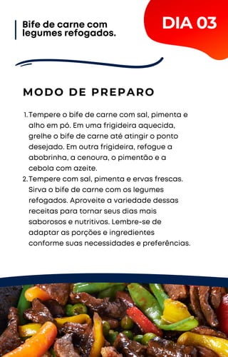 Tempere o bife de carne com sal, pimenta e
alho em pó. Em uma frigideira aquecida,
grelhe o bife de carne até atingir o ponto
desejado. Em outra frigideira, refogue a
abobrinha, a cenoura, o pimentão e a
cebola com azeite.
Tempere com sal, pimenta e ervas frescas.
Sirva o bife de carne com os legumes
refogados. Aproveite a variedade dessas
receitas para tornar seus dias mais
saborosos e nutritivos. Lembre-se de
adaptar as porções e ingredientes
conforme suas necessidades e preferências.
1.
2.
MODO DE PREPARO
DIA 03
Bife de carne com
legumes refogados.
 