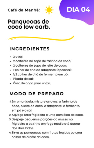 2 ovos;
2 colheres de sopa de farinha de coco;
2 colheres de sopa de leite de coco;
1 colher de chá de adoçante (opcional);
1/2 colher de chá de fermento em pó;
Pitada de sal;
Óleo de coco para untar.
Panquecas de
coco low carb.
INGREDIENTES
Café da Manhã:
MODO DE PREPARO
Em uma tigela, misture os ovos, a farinha de
coco, o leite de coco, o adoçante, o fermento
em pó e o sal.
Aqueça uma frigideira e unte com óleo de coco.
Despeje pequenas porções da massa na
frigideira e cozinhe em fogo médio até dourar
dos dois lados.
Sirva as panquecas com frutas frescas ou uma
colher de creme de coco.
1.
2.
3.
4.
DIA 04
 