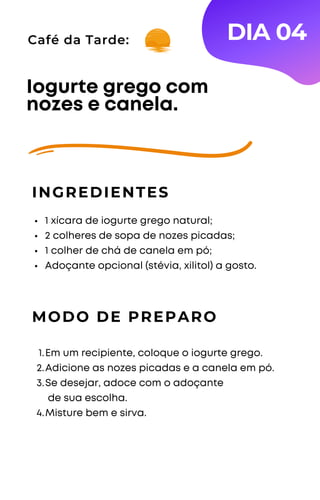 Café da Tarde:
1 xícara de iogurte grego natural;
2 colheres de sopa de nozes picadas;
1 colher de chá de canela em pó;
Adoçante opcional (stévia, xilitol) a gosto.
Iogurte grego com
nozes e canela.
INGREDIENTES
DIA 04
MODO DE PREPARO
Em um recipiente, coloque o iogurte grego.
Adicione as nozes picadas e a canela em pó.
Se desejar, adoce com o adoçante
de sua escolha.
Misture bem e sirva.
1.
2.
3.
4.
 