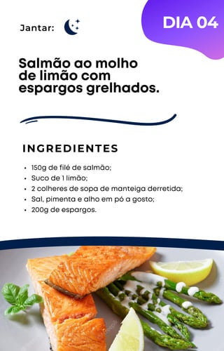 Jantar:
150g de filé de salmão;
Suco de 1 limão;
2 colheres de sopa de manteiga derretida;
Sal, pimenta e alho em pó a gosto;
200g de espargos.
Salmão ao molho
de limão com
espargos grelhados.
INGREDIENTES
DIA 04
 