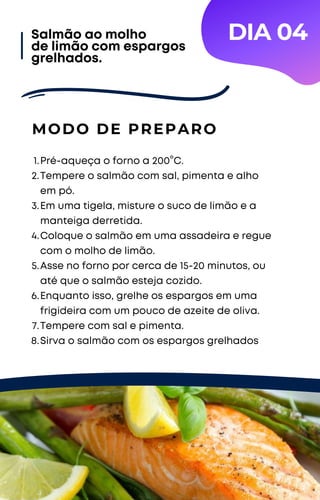 Pré-aqueça o forno a 200°C.
Tempere o salmão com sal, pimenta e alho
em pó.
Em uma tigela, misture o suco de limão e a
manteiga derretida.
Coloque o salmão em uma assadeira e regue
com o molho de limão.
Asse no forno por cerca de 15-20 minutos, ou
até que o salmão esteja cozido.
Enquanto isso, grelhe os espargos em uma
frigideira com um pouco de azeite de oliva.
Tempere com sal e pimenta.
Sirva o salmão com os espargos grelhados
1.
2.
3.
4.
5.
6.
7.
8.
MODO DE PREPARO
Salmão ao molho
de limão com espargos
grelhados.
DIA 04
 