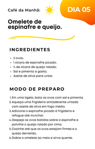 2 ovos;
1 xícara de espinafre picado;
¼ de xícara de queijo ralado;
Sal e pimenta a gosto;
Azeite de oliva para untar.
Omelete de
espinafre e queijo.
INGREDIENTES
Café da Manhã:
MODO DE PREPARO
Em uma tigela, bata os ovos com sal e pimenta.
Aqueça uma frigideira antiaderente untada
com azeite de oliva em fogo médio.
Adicione o espinafre picado à frigideira e
refogue até murchar.
Despeje os ovos batidos sobre o espinafre e
polvilhe o queijo ralado por cima.
Cozinhe até que os ovos estejam firmes e o
queijo derretido.
Dobre o omelete ao meio e sirva quente.
1.
2.
3.
4.
5.
6.
DIA 05
 