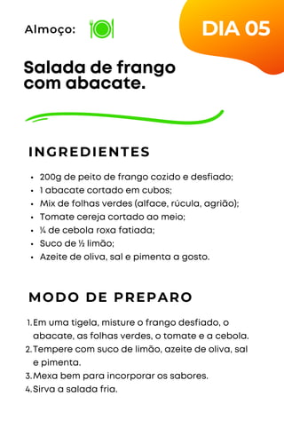 200g de peito de frango cozido e desfiado;
1 abacate cortado em cubos;
Mix de folhas verdes (alface, rúcula, agrião);
Tomate cereja cortado ao meio;
¼ de cebola roxa fatiada;
Suco de ½ limão;
Azeite de oliva, sal e pimenta a gosto.
Salada de frango
com abacate.
INGREDIENTES
Almoço:
MODO DE PREPARO
Em uma tigela, misture o frango desfiado, o
abacate, as folhas verdes, o tomate e a cebola.
Tempere com suco de limão, azeite de oliva, sal
e pimenta.
Mexa bem para incorporar os sabores.
Sirva a salada fria.
1.
2.
3.
4.
DIA 05
 