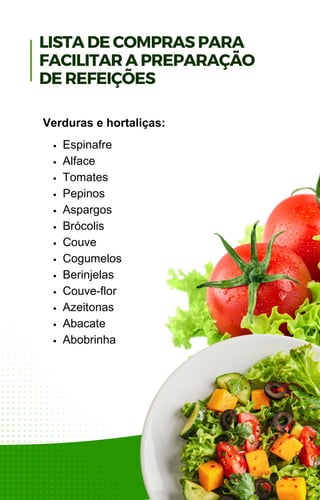 Espinafre
Alface
Tomates
Pepinos
Aspargos
Brócolis
Couve
Cogumelos
Berinjelas
Couve-flor
Azeitonas
Abacate
Abobrinha
Verduras e hortaliças:
LISTA DE COMPRAS PARA
FACILITAR A PREPARAÇÃO
DE REFEIÇÕES
 