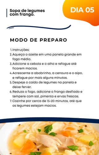Instruções:
Aqueça o azeite em uma panela grande em
fogo médio.
Adicione a cebola e o alho e refogue até
ficarem macios.
Acrescente a abobrinha, a cenoura e o aipo,
e refogue por mais alguns minutos.
Despeje o caldo de legumes na panela e
deixe ferver.
Reduza o fogo, adicione o frango desfiado e
tempere com sal, pimenta e ervas frescas.
Cozinhe por cerca de 15-20 minutos, até que
os legumes estejam macios.
1.
2.
3.
4.
5.
6.
7.
MODO DE PREPARO
Sopa de legumes
com frango.
DIA 05
 